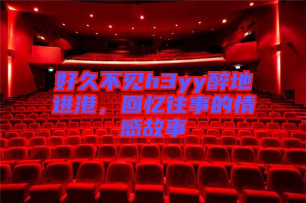 好久不見h3yy醉地進港,回憶往事的情感故事