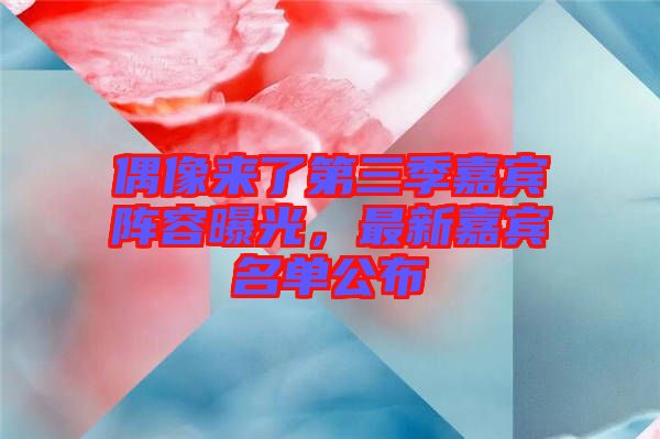 偶像來(lái)了第三季嘉賓陣容曝光,最新嘉賓名單公布
