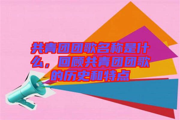 共青團團歌名稱是什么，回顧共青團團歌的歷史和特點