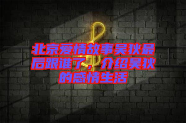 北京愛(ài)情故事吳狄最后跟誰(shuí)了,介紹吳狄的感情生活