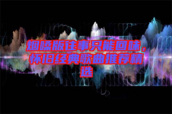 煙嗓版往事只能回味，懷舊經(jīng)典歌曲推薦精選