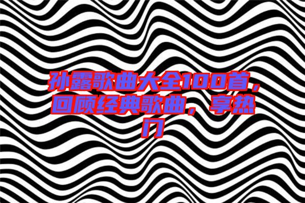 孫露歌曲大全100首，回顧經典歌曲，享熱門