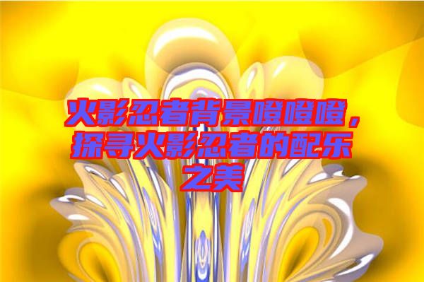 火影忍者背景噔噔噔，探尋火影忍者的配樂之美