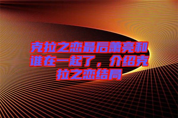 克拉之戀最后蕭亮和誰在一起了，介紹克拉之戀結局