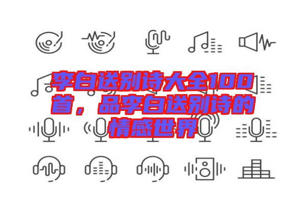 李白送別詩(shī)大全100首,品李白送別詩(shī)的情感世界