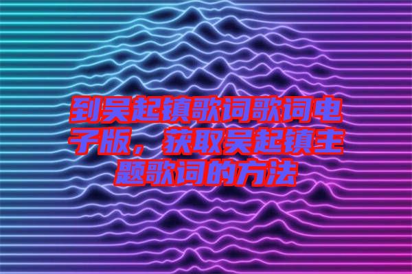 到吳起鎮(zhèn)歌詞歌詞電子版,獲取吳起鎮(zhèn)主題歌詞的方法