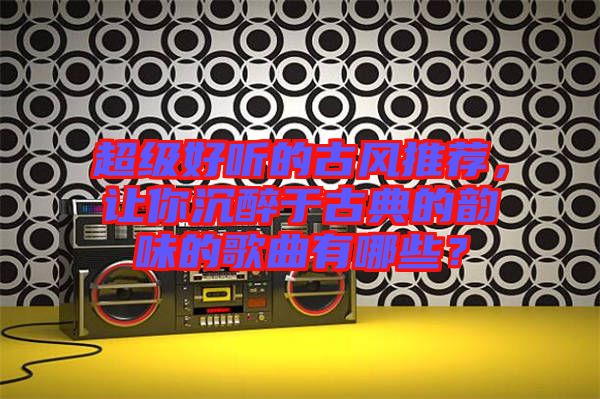 超級好聽的古風推薦，讓你沉醉于古典的韻味的歌曲有哪些？