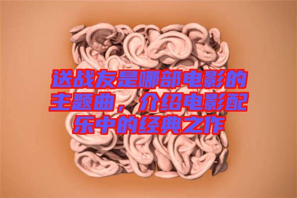 送戰(zhàn)友是哪部電影的主題曲，介紹電影配樂中的經(jīng)典之作