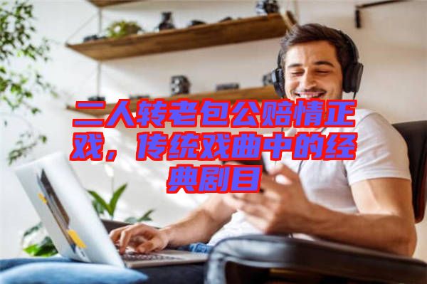 二人轉老包公賠情正戲,傳統戲曲中的經典劇目