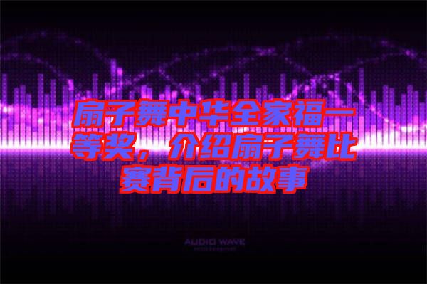 扇子舞中華全家福一等獎，介紹扇子舞比賽背后的故事