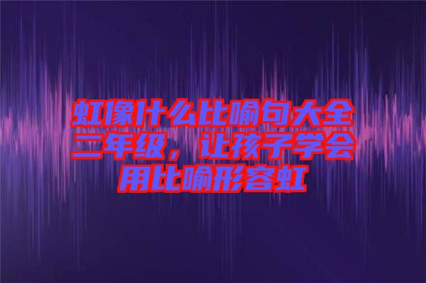 虹像什么比喻句大全二年級,讓孩子學會用比喻形容虹