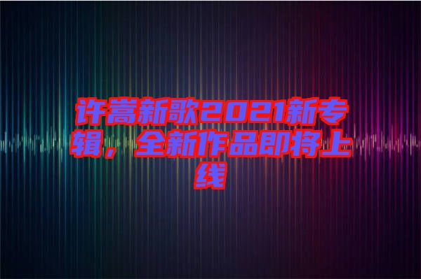 許嵩新歌2021新專輯，全新作品即將上線