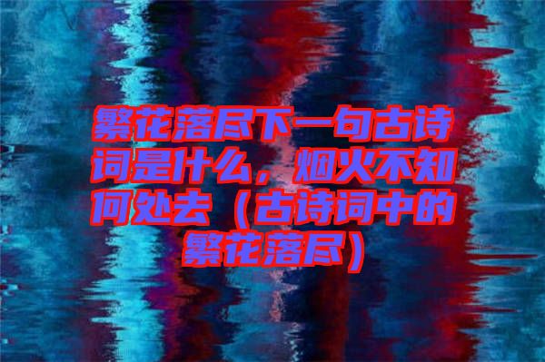 繁花落盡下一句古詩詞是什么，煙火不知何處去（古詩詞中的繁花落盡）