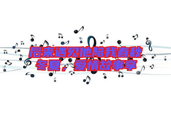 后來遇見他陪我春秋冬夏,愛情故事享