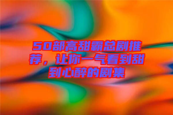 50部高甜霸總劇推薦,讓你一氣看到甜到心醉的劇集