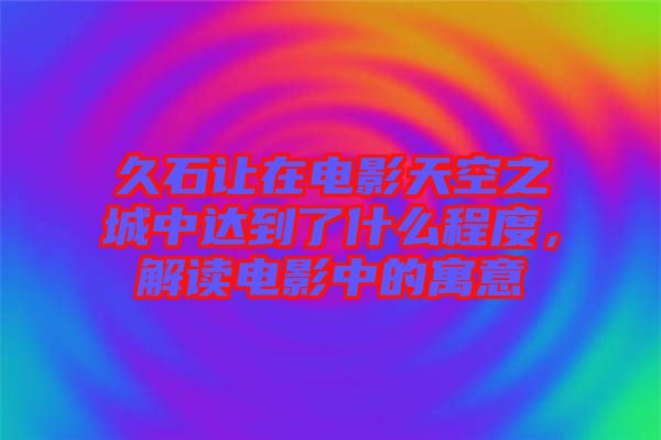 久石讓在電影天空之城中達到了什么程度，解讀電影中的寓意
