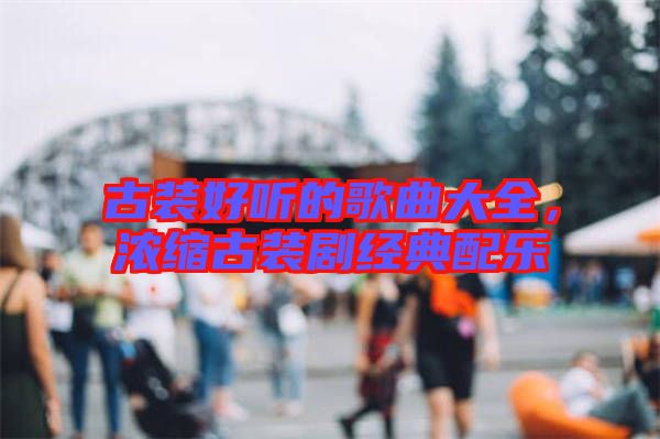 古裝好聽的歌曲大全,濃縮古裝劇經典配樂