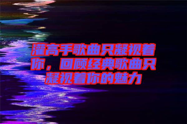 灌高手歌曲只凝視著你，回顧經典歌曲只凝視著你的魅力